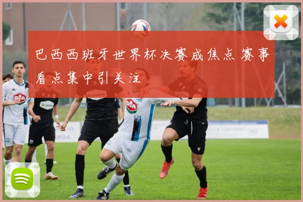 巴西西班牙世界杯决赛成焦点 赛事看点集中引关注