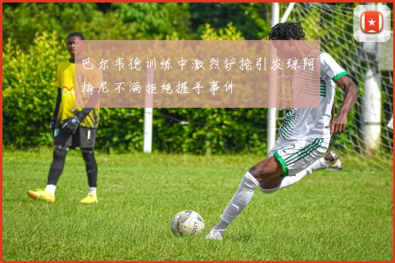 巴尔韦德训练中激烈铲抢引发琼阿梅尼不满拒绝握手事件