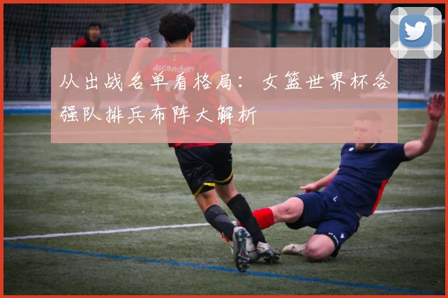 从出战名单看格局：女篮世界杯各强队排兵布阵大解析